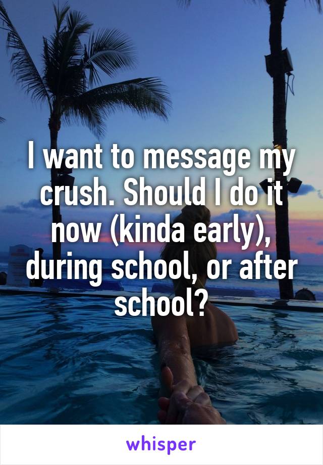 I want to message my crush. Should I do it now (kinda early), during school, or after school?