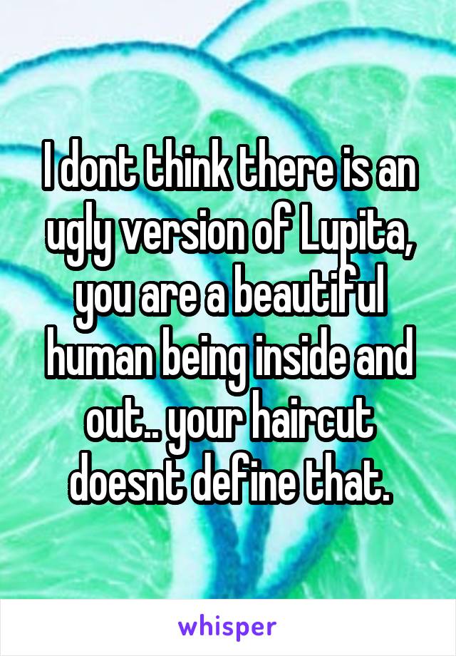 I dont think there is an ugly version of Lupita, you are a beautiful human being inside and out.. your haircut doesnt define that.