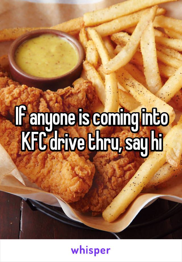 If anyone is coming into KFC drive thru, say hi