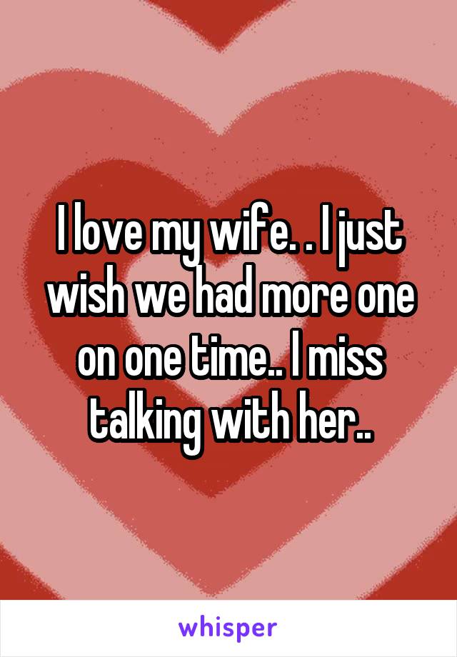 I love my wife. . I just wish we had more one on one time.. I miss talking with her..