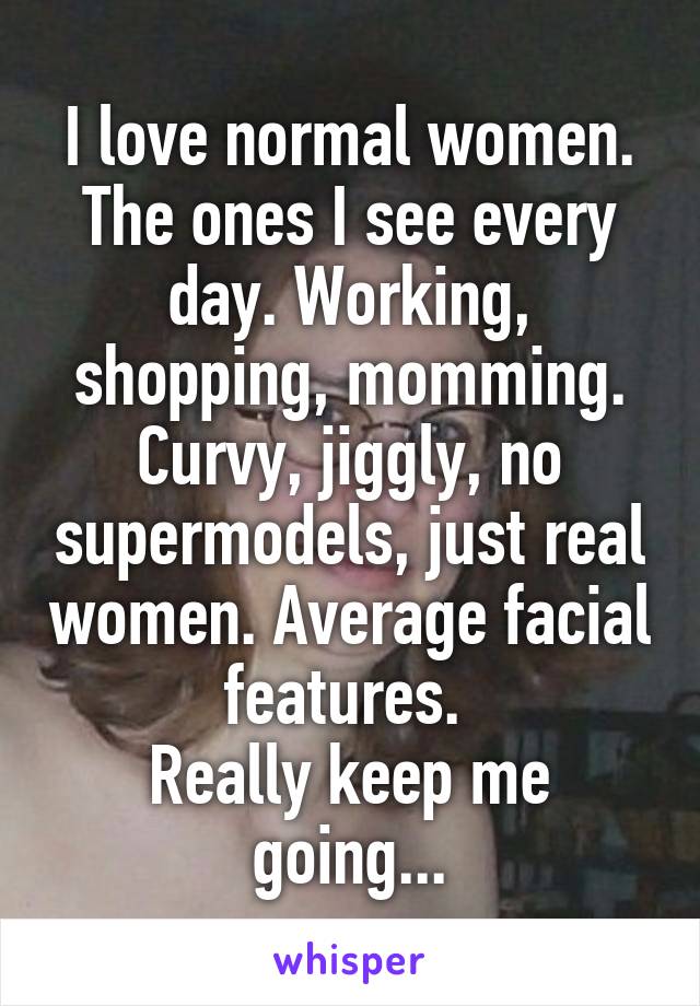 I love normal women. The ones I see every day. Working, shopping, momming. Curvy, jiggly, no supermodels, just real women. Average facial features. 
Really keep me going...