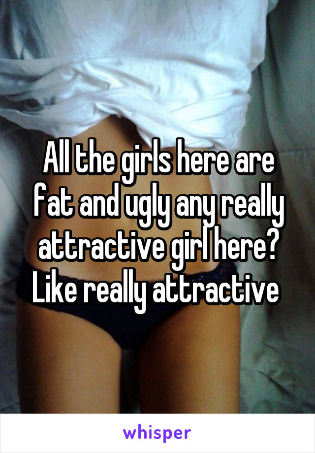 All the girls here are fat and ugly any really attractive girl here? Like really attractive 