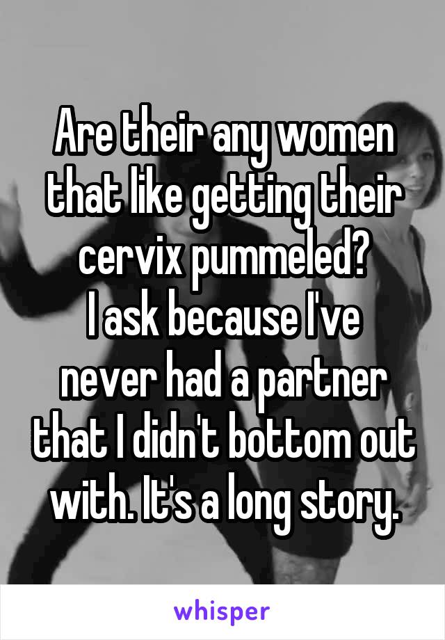 Are their any women that like getting their cervix pummeled?
I ask because I've never had a partner that I didn't bottom out with. It's a long story.