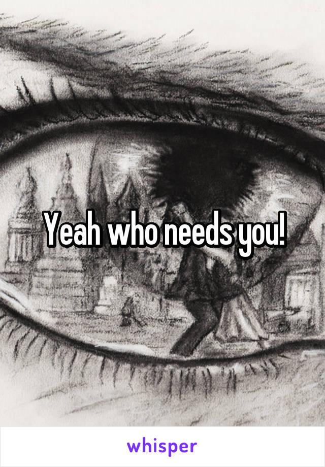 Yeah who needs you!
