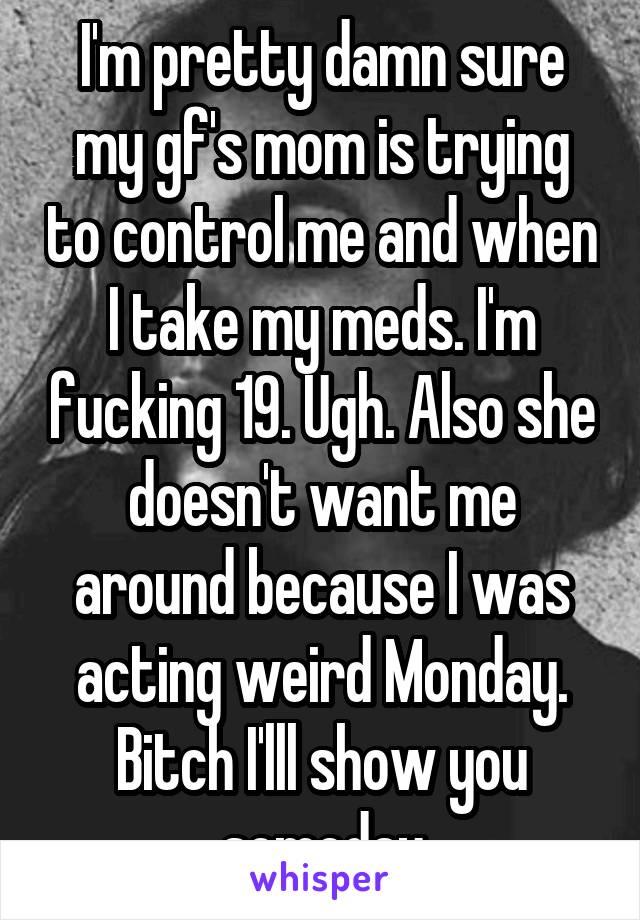 I'm pretty damn sure my gf's mom is trying to control me and when I take my meds. I'm fucking 19. Ugh. Also she doesn't want me around because I was acting weird Monday. Bitch I'lll show you someday