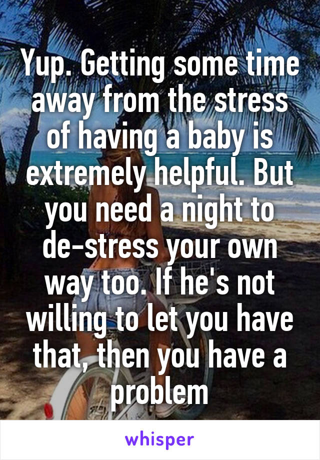 Yup. Getting some time away from the stress of having a baby is extremely helpful. But you need a night to de-stress your own way too. If he's not willing to let you have that, then you have a problem