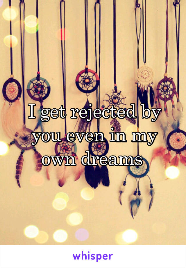 I get rejected by you even in my own dreams 