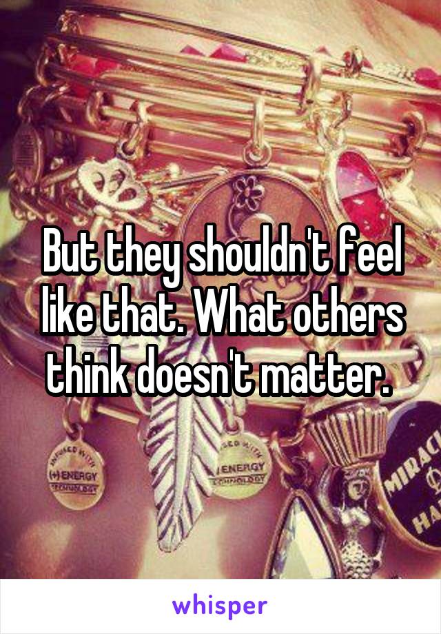 But they shouldn't feel like that. What others think doesn't matter. 