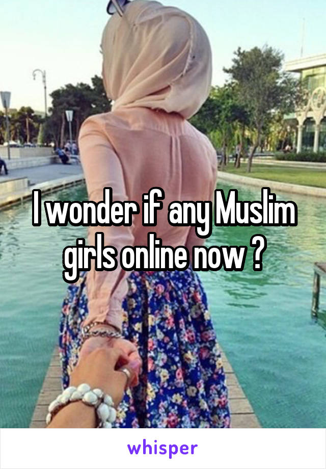 I wonder if any Muslim girls online now ?