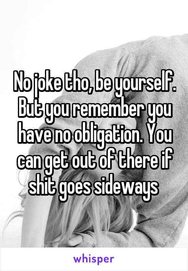 No joke tho, be yourself. But you remember you have no obligation. You can get out of there if shit goes sideways 