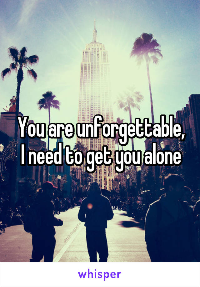 You are unforgettable, I need to get you alone