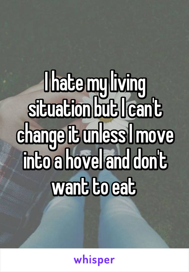 I hate my living situation but I can't change it unless I move into a hovel and don't want to eat 