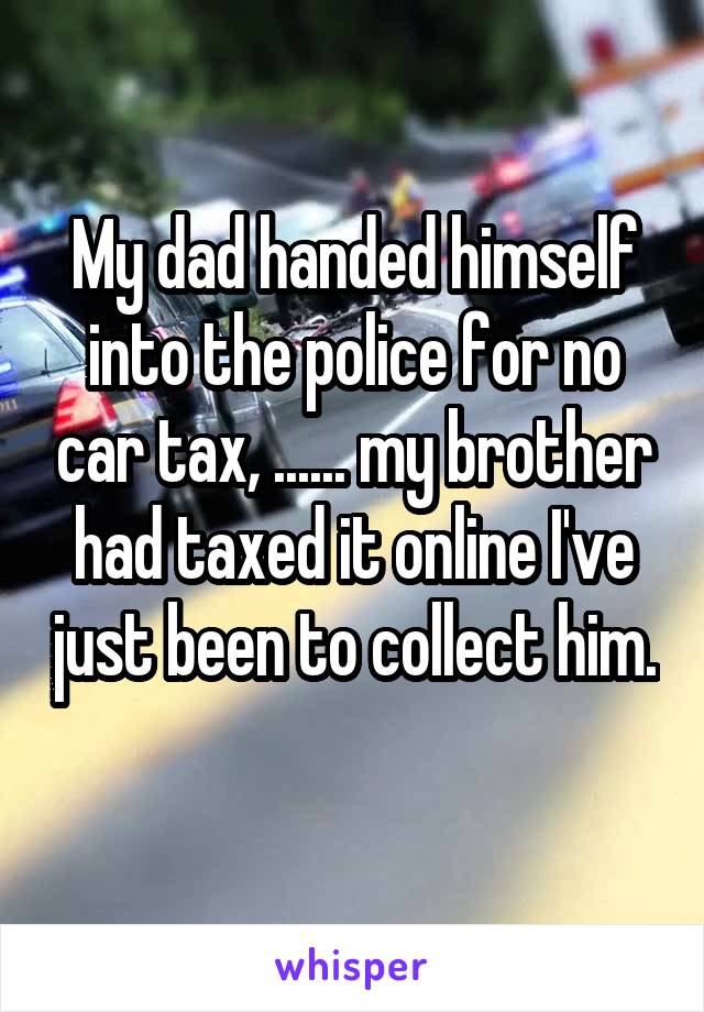 My dad handed himself into the police for no car tax, ...... my brother had taxed it online I've just been to collect him. 