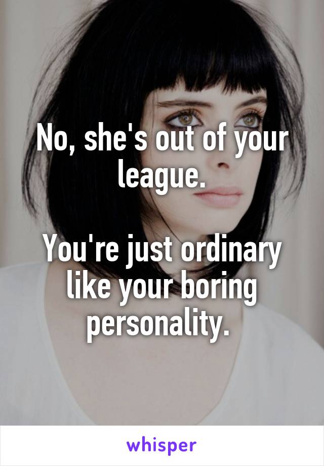 No, she's out of your league.

You're just ordinary like your boring personality. 