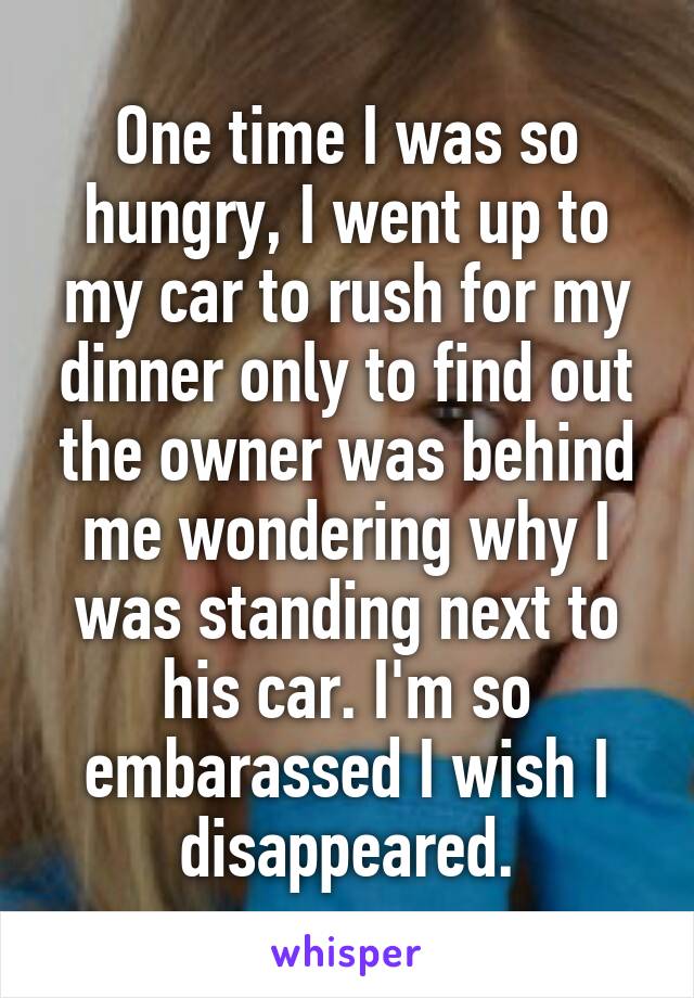 One time I was so hungry, I went up to my car to rush for my dinner only to find out the owner was behind me wondering why I was standing next to his car. I'm so embarassed I wish I disappeared.
