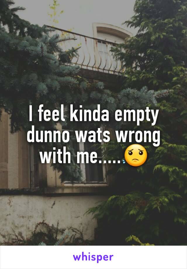 I feel kinda empty dunno wats wrong with me.....ðŸ˜Ÿ