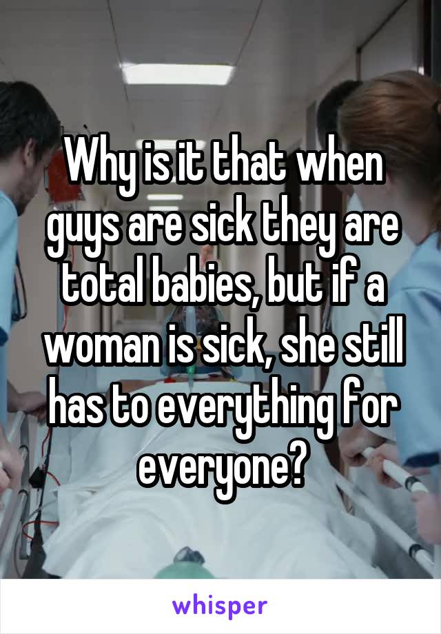 Why is it that when guys are sick they are total babies, but if a woman is sick, she still has to everything for everyone?