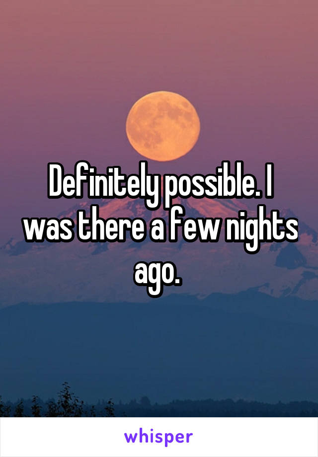 Definitely possible. I was there a few nights ago. 