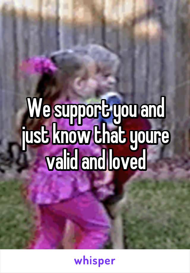 We support you and just know that youre valid and loved