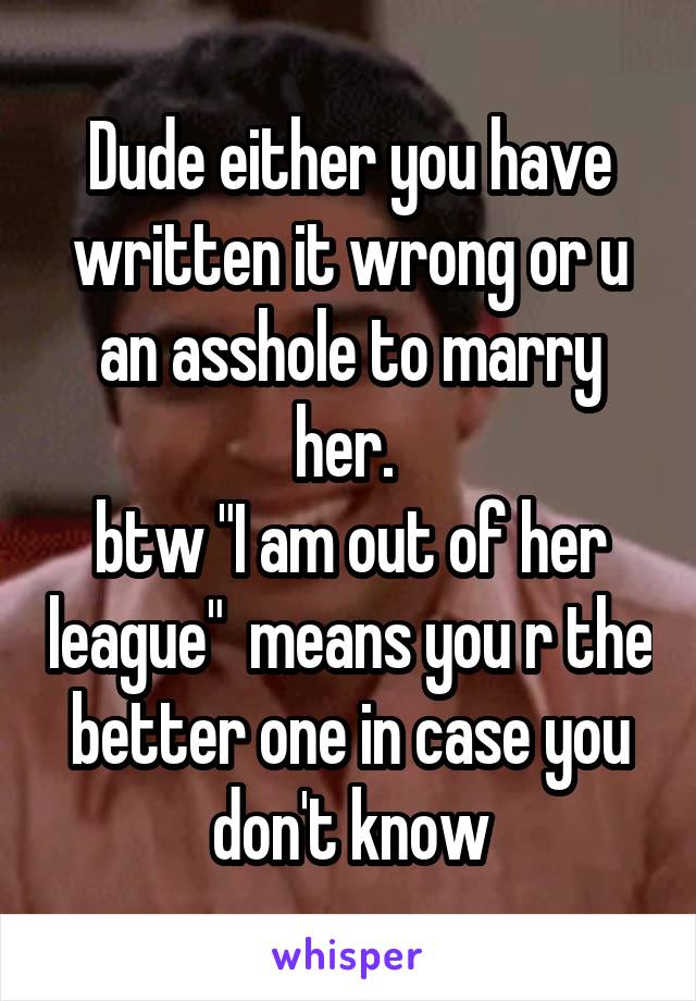 Dude either you have written it wrong or u an asshole to marry her. 
btw "I am out of her league"  means you r the better one in case you don't know