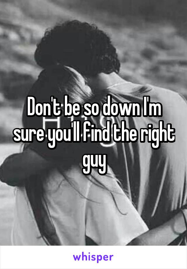 Don't be so down I'm sure you'll find the right guy