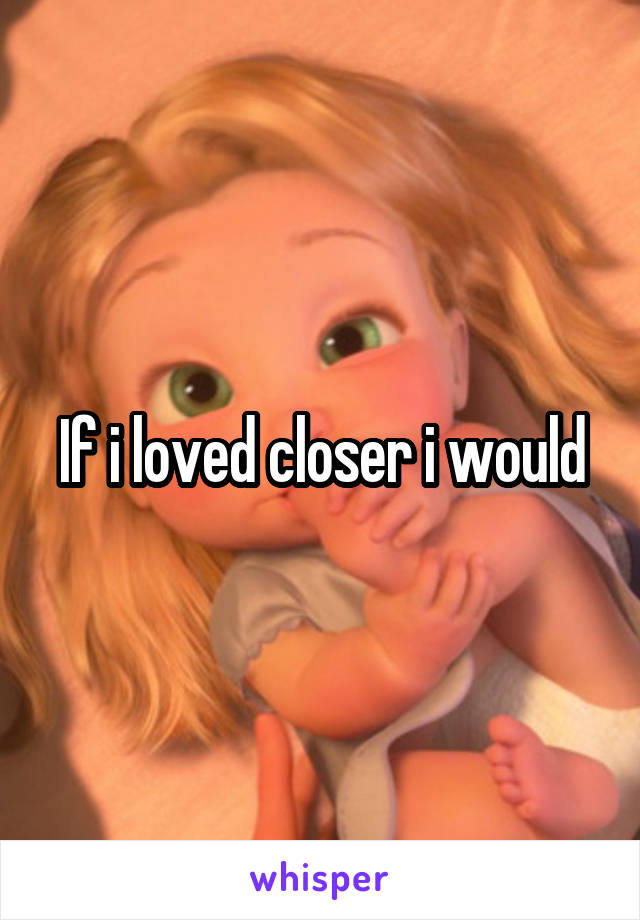 If i loved closer i would