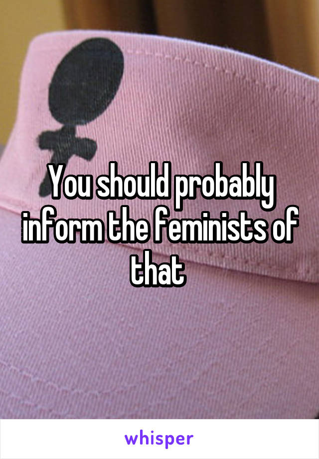 You should probably inform the feminists of that 