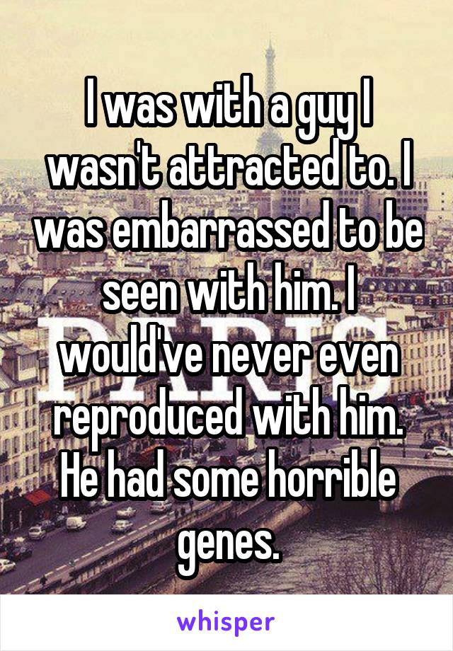 I was with a guy I wasn't attracted to. I was embarrassed to be seen with him. I would've never even reproduced with him. He had some horrible genes.