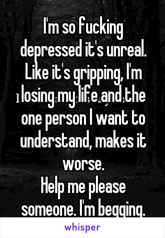 I'm so fucking depressed it's unreal. Like it's gripping, I'm losing my life and the one person I want to understand, makes it worse.
Help me please someone. I'm begging.