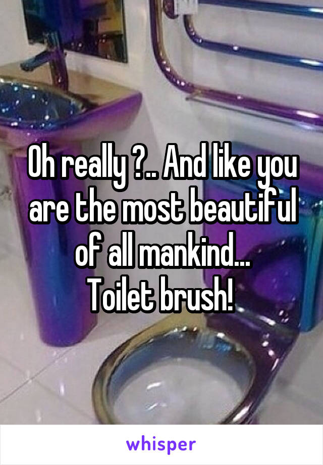 Oh really ?.. And like you are the most beautiful of all mankind...
Toilet brush! 