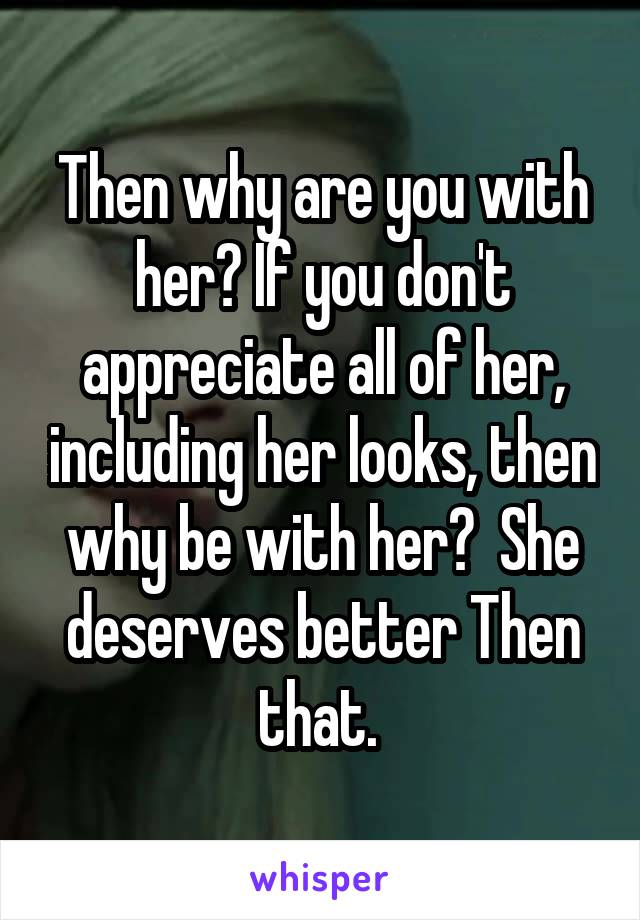 Then why are you with her? If you don't appreciate all of her, including her looks, then why be with her?  She deserves better Then that. 