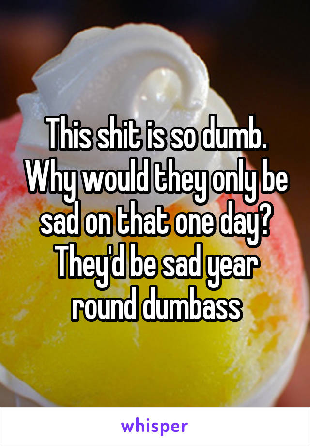 This shit is so dumb. Why would they only be sad on that one day? They'd be sad year round dumbass