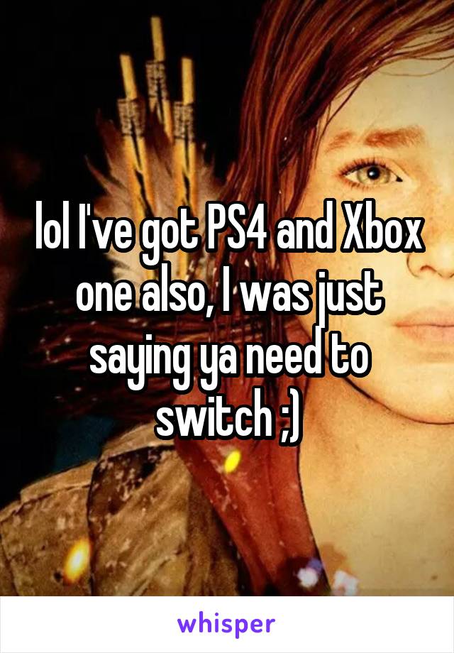 lol I've got PS4 and Xbox one also, I was just saying ya need to switch ;)