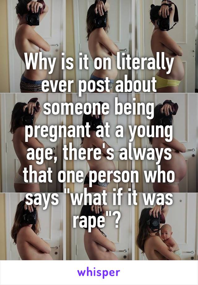 Why is it on literally ever post about someone being pregnant at a young age, there's always that one person who says "what if it was rape"? 