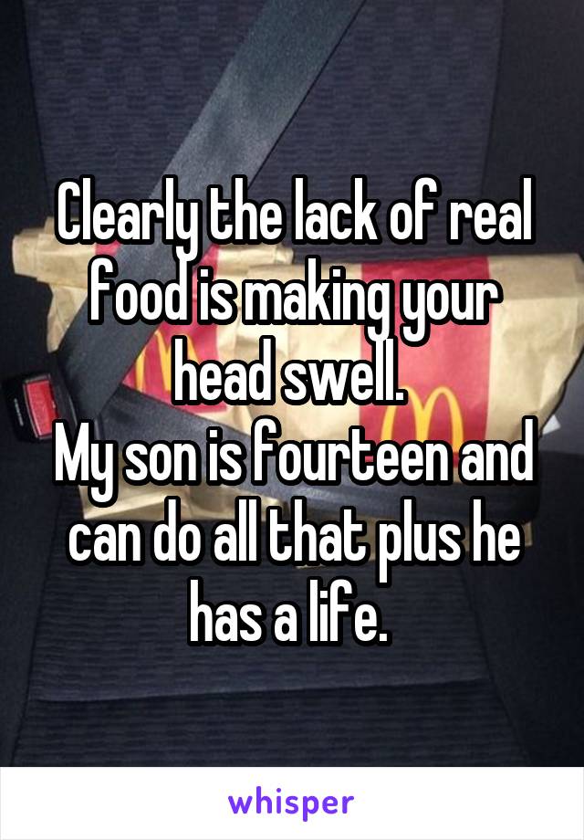 Clearly the lack of real food is making your head swell. 
My son is fourteen and can do all that plus he has a life. 