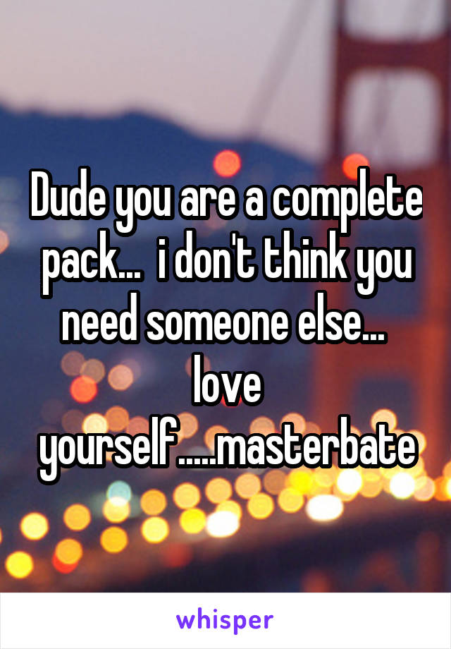 Dude you are a complete pack...  i don't think you need someone else...  love yourself.....masterbate