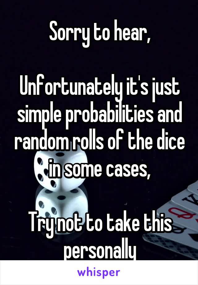 Sorry to hear,

Unfortunately it's just simple probabilities and random rolls of the dice in some cases,

Try not to take this personally