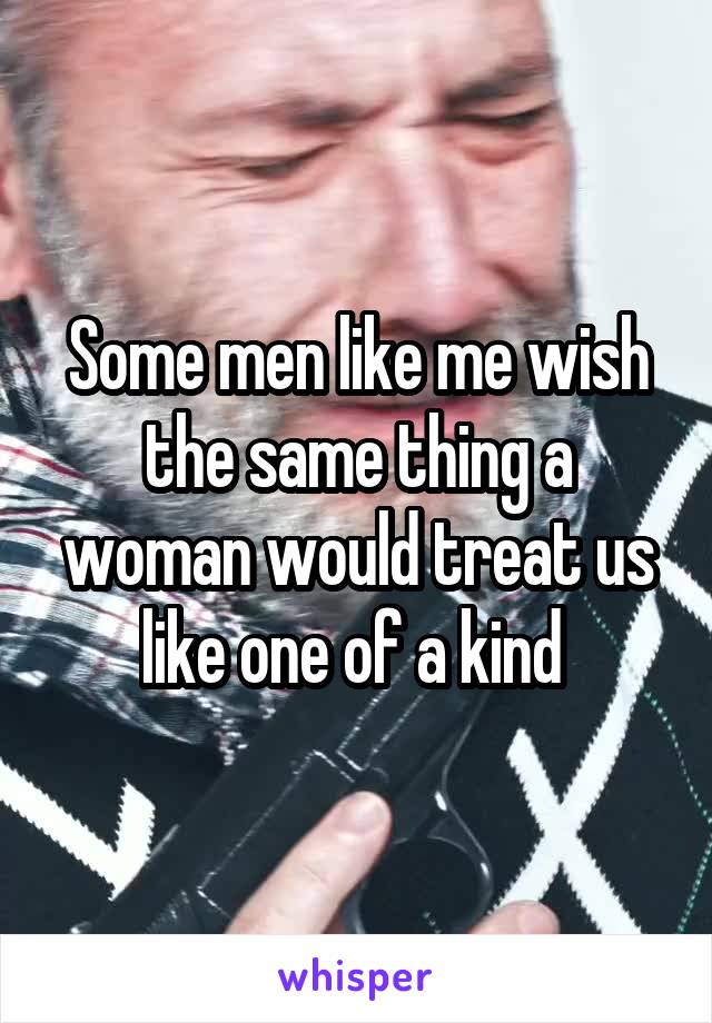 Some men like me wish the same thing a woman would treat us like one of a kind 