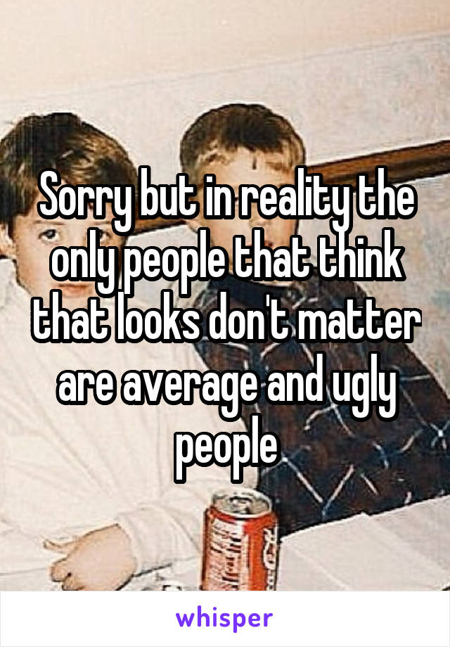 Sorry but in reality the only people that think that looks don't matter are average and ugly people