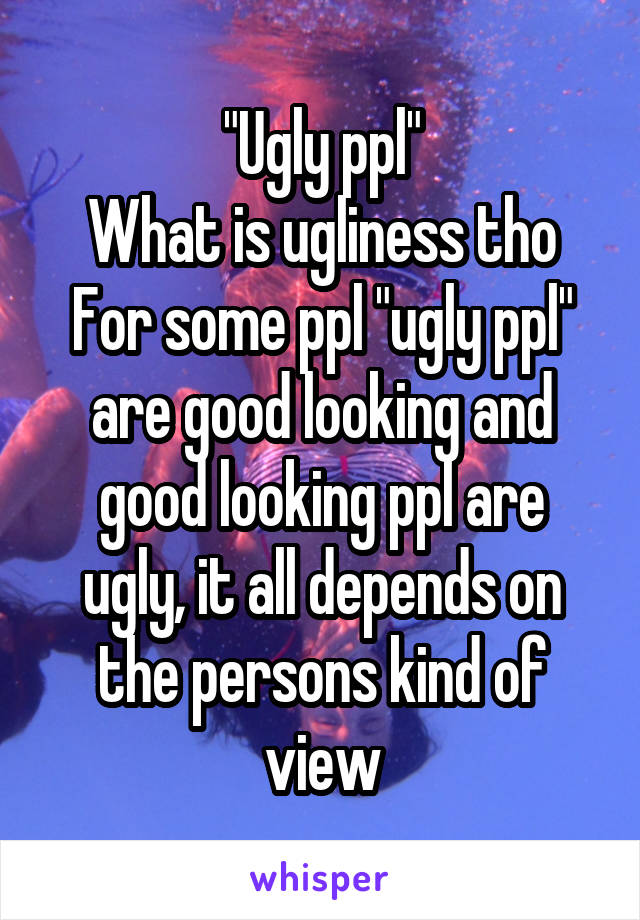 "Ugly ppl"
What is ugliness tho
For some ppl "ugly ppl" are good looking and good looking ppl are ugly, it all depends on the persons kind of view