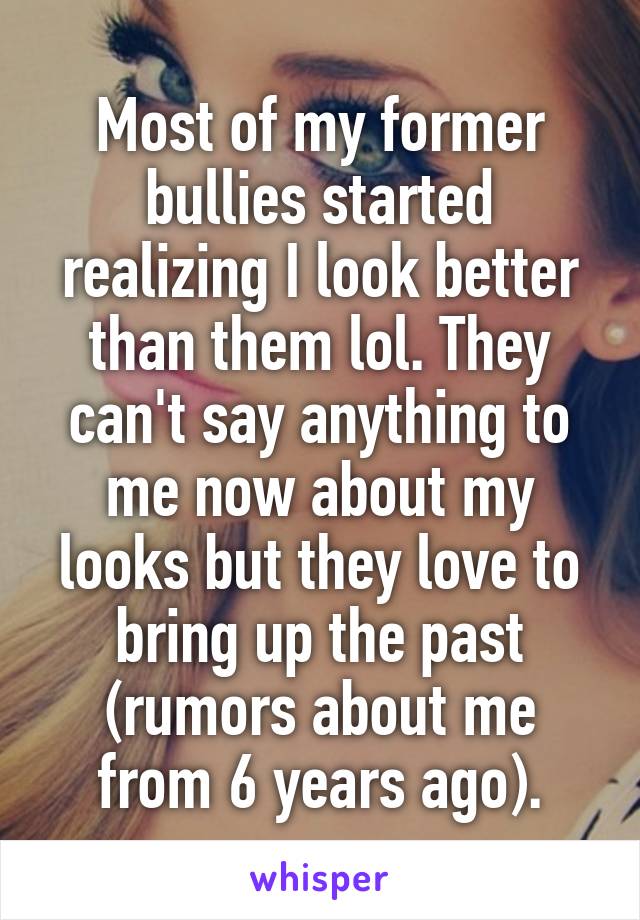 Most of my former bullies started realizing I look better than them lol. They can't say anything to me now about my looks but they love to bring up the past (rumors about me from 6 years ago).