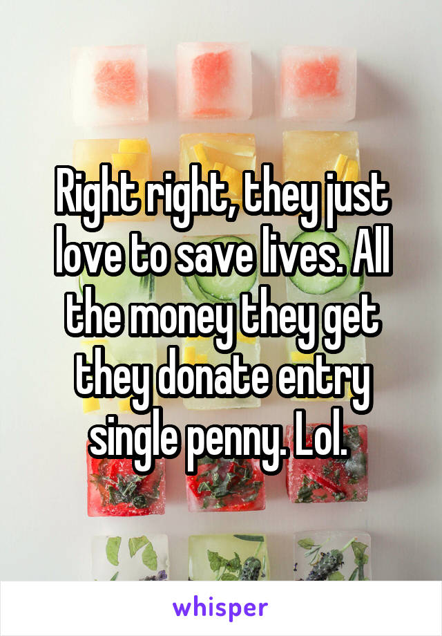 Right right, they just love to save lives. All the money they get they donate entry single penny. Lol. 