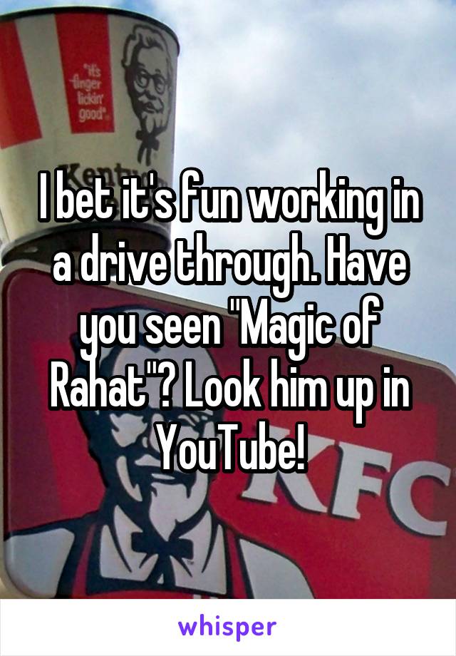 I bet it's fun working in a drive through. Have you seen "Magic of Rahat"? Look him up in YouTube!