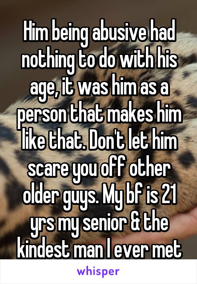 Him being abusive had nothing to do with his age, it was him as a person that makes him like that. Don't let him scare you off other older guys. My bf is 21 yrs my senior & the kindest man I ever met