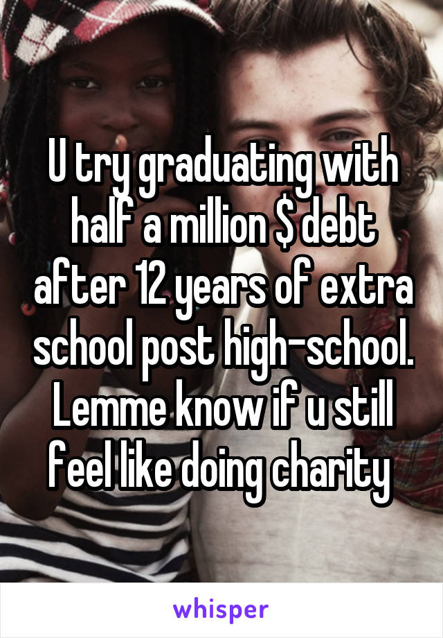 U try graduating with half a million $ debt after 12 years of extra school post high-school. Lemme know if u still feel like doing charity 