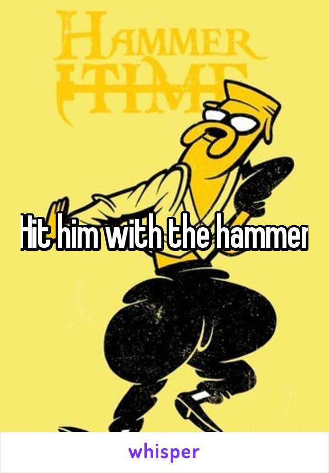 Hit him with the hammer