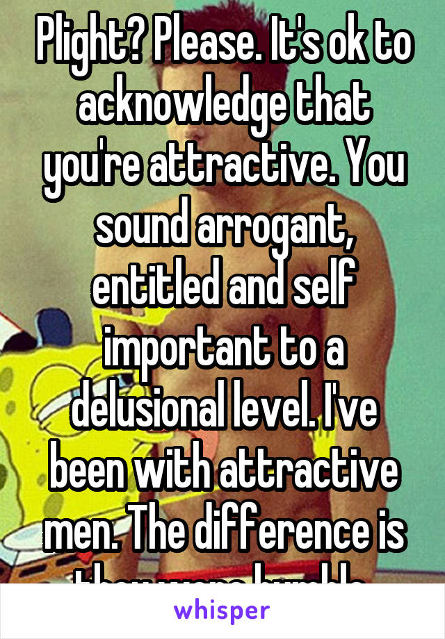 Plight? Please. It's ok to acknowledge that you're attractive. You sound arrogant, entitled and self important to a delusional level. I've been with attractive men. The difference is they were humble.