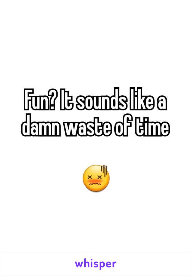 Fun? It sounds like a damn waste of time

😖