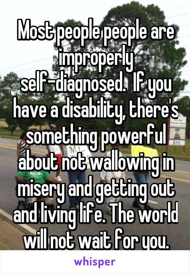 Most people people are improperly self-diagnosed.  If you have a disability, there's something powerful about not wallowing in misery and getting out and living life. The world will not wait for you.