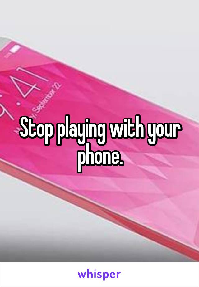 Stop playing with your phone.